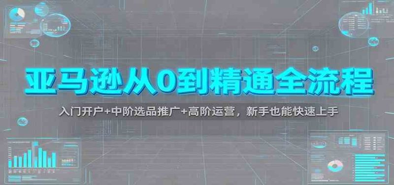 亚马逊从0到精通全流程：入门开户+中阶选品推广+高阶运营，新手也能快速上手|云雀资源分享