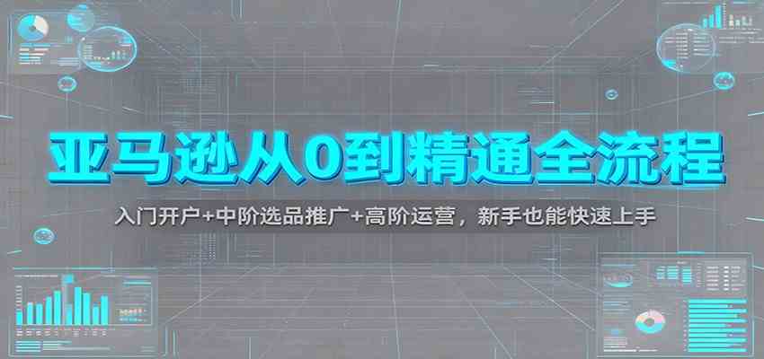 亚马逊从0到精通全流程:入门开户+中阶选品推广+高阶运营,新手也能快速上手|云雀资源分享