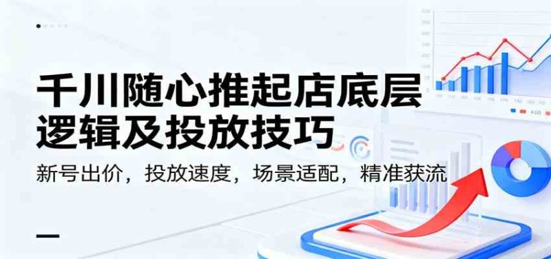 千川随心推起店底层逻辑及投放技巧,新号出价,投放速度,场景适配,精准获流|云雀资源分享