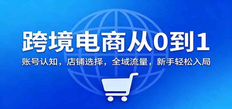跨境电商从0到1:账号认知,店铺选择,全域流量,新手轻松入局|云雀资源分享