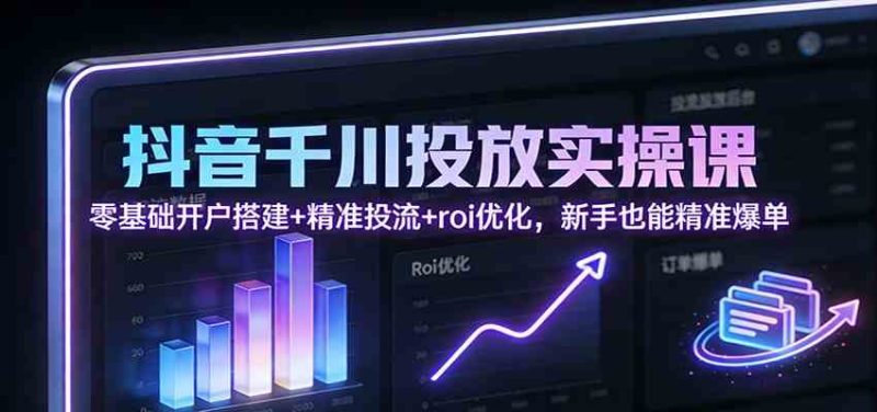 抖音千川投放实操课：零基础开户搭建+精准投流+roi优化，新手也能精准爆单|云雀资源分享
