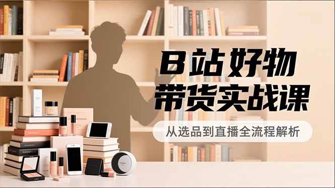 B站好物带货实战课，账号定位、选品拍摄、运营变现，全流程教学，实现UP主月入过万|云雀资源分享