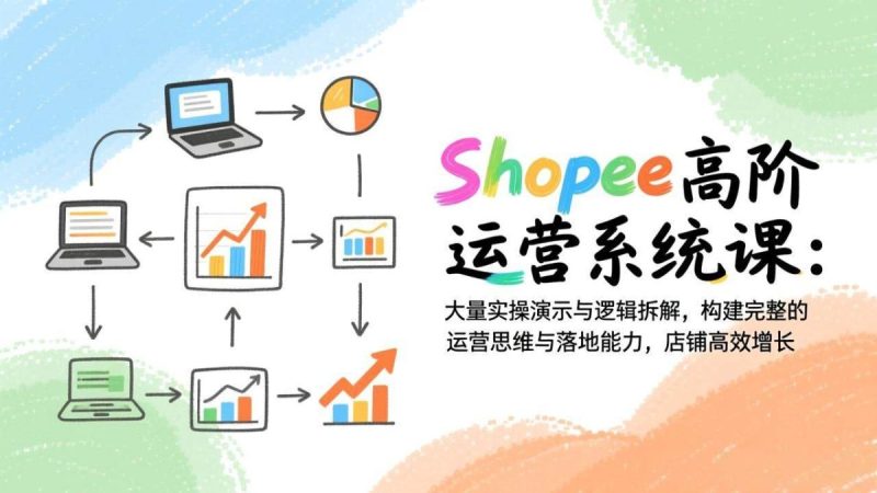 Shopee高阶运营系统课：大量实操演示与逻辑拆解，构建完整的运营思维与落地能力，店铺高效增长|云雀资源分享