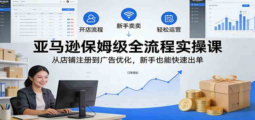 亚马逊保姆级全流程实操课:从店铺注册到广告优化,新手也能快速出单|云雀资源分享