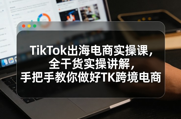 TikTok出海电商实操课，全干货实操讲解，手把手教你做好TK跨境电商|云雀资源分享