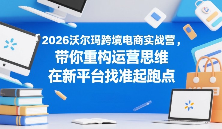 2026沃尔玛跨境电商实战营,带你重构运营思维,在新平台找准起跑点|云雀资源分享