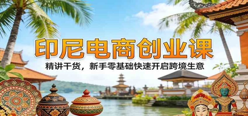 印尼电商创业课：精讲干货，新手零基础快速开启跨境生意|云雀资源分享