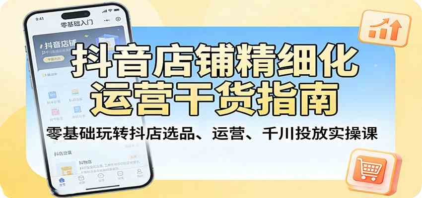 抖音店铺精细化运营干货指南：零基础玩转抖店选品、运营、千川投放实操课|云雀资源分享