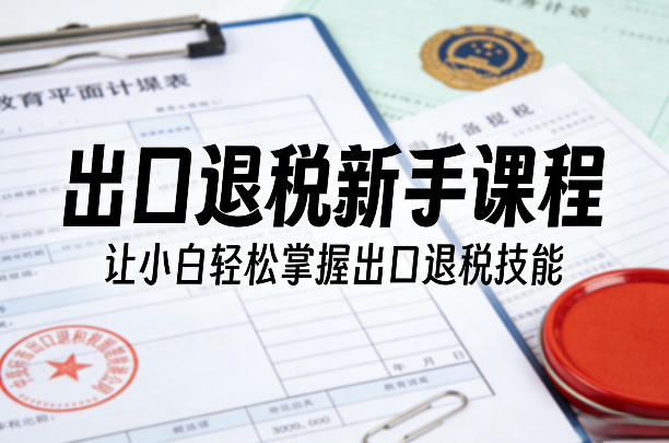 出口退税新手课程,让小白轻松掌握出口退税技能|云雀资源分享