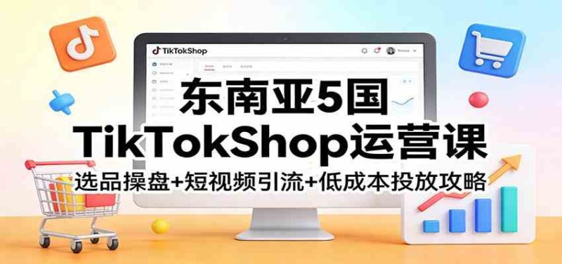 东南亚5国TikTokShop运营课：选品操盘+短视频引流+低成本投放攻略|云雀资源分享