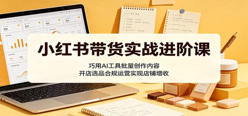 小红书带货实战进阶课:巧用AI工具批量创作内容,开店选品合规运营实现店铺增收|云雀资源分享