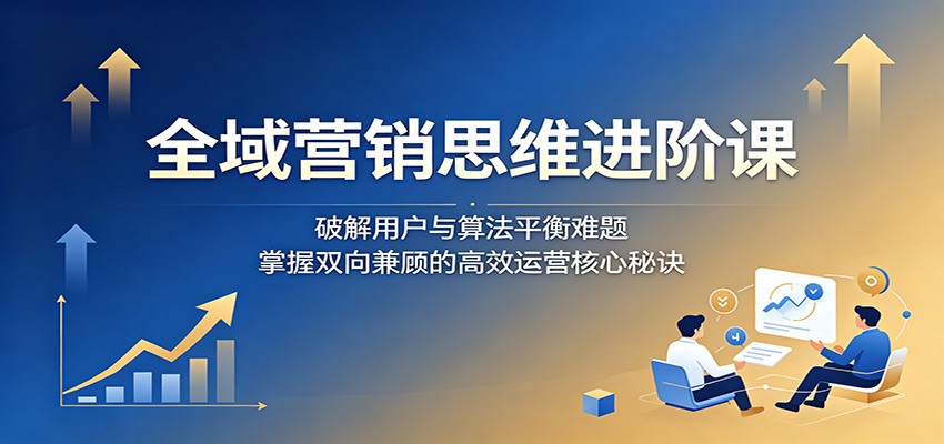 全域营销思维进阶课:破解用户与算法平衡难题,掌握双向兼顾的高效运营核心秘诀|云雀资源分享