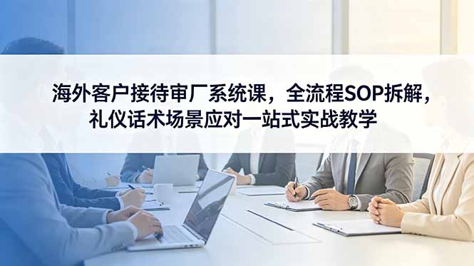 海外客户接待审厂系统课,全流程SOP拆解,礼仪话术场景应对一站式实战教学|云雀资源分享