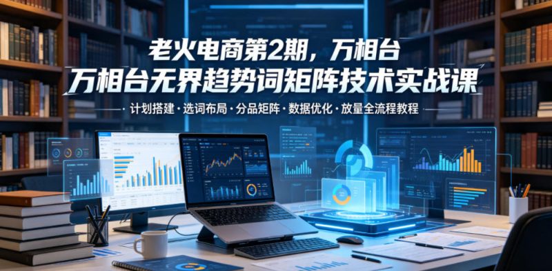 老火电商第2期,万相台无界趋势词矩阵技术实战课,计划搭建・选词布局・分品矩阵・数据优化・放量全流程教程|云雀资源分享