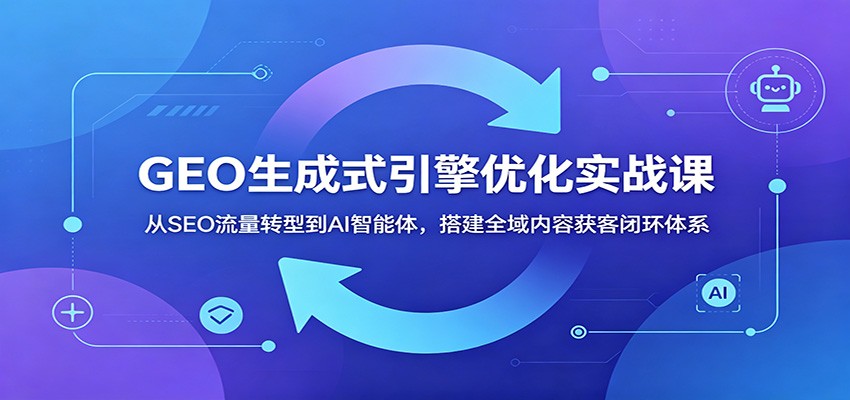 GEO生成式引擎优化实战课：从SEO流量转型到AI智能体，搭建全域内容获客闭环体系|云雀资源分享