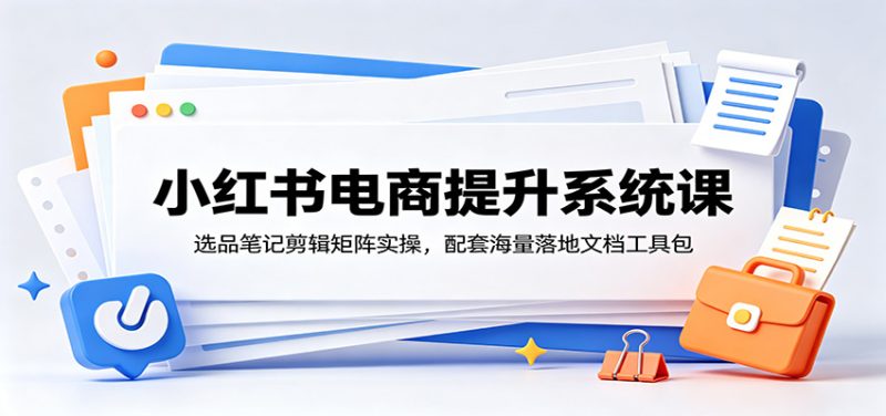 小红书电商提升系统课:选品笔记剪辑矩阵实操,配套海量落地文档工具包|云雀资源分享