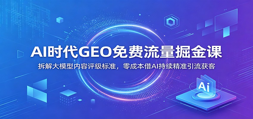 AI时代GEO免费流量掘金课:拆解大模型内容评级标准,零成本借AI持续精准引流获客|云雀资源分享