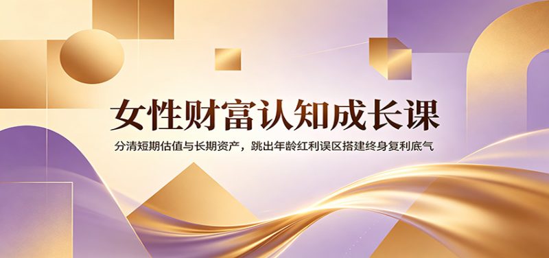 女性财富认知成长课:分清短期估值与长期资产,跳出年龄红利误区搭建终身复利底气|云雀资源分享