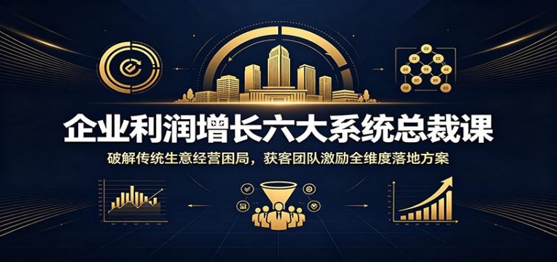 企业利润增长六大系统总裁课:破解传统生意经营困局,获客团队激励全维度落地方案|云雀资源分享