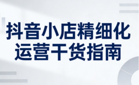 抖音小店精细化运营干货指南新版，助力商家系统提升店铺运营能力（更新26年6月）